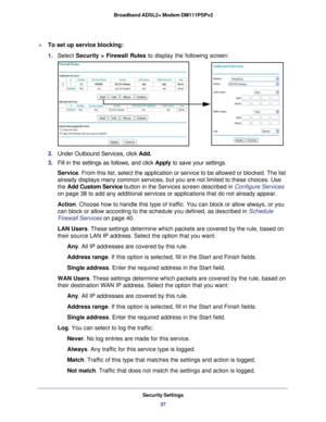 Page 37Security Settings37
 Broadband ADSL2+ Modem DM111PSPv2
To set up service blocking:
1. 
Select  Security > Firewall Rules  to display the following screen:
2. Under Outbound Services, click  Add.
3.  Fill in the settings as follows, and click Apply to save your settings.
Service. From this list, select the application or service to be allowed or blo\
cked. The list 
already displays many common services, but you are not limited to these \
choices. Use 
the Add Custom Service button in the Services screen...