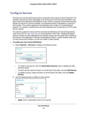 Page 38Security Settings38
Broadband ADSL2+ Modem DM111PSPv2 
Configure Services
Services are functions performed by server computers at the request of c\
lient computers. For 
example, web servers serve web pages, time servers serve time and date i\
nformation, and 
game hosts serve data about other players’ moves. When a computer on \
the Internet sends a 
request for service to a server computer, the requested service is ident\
ified by a service or 
port number. This number appears as the destination port...