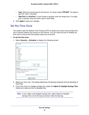 Page 39Security Settings39
 Broadband ADSL2+ Modem DM111PSPv2
•     
Type . Select the correct type for this service. If in doubt, select  TCP/UDP. The options 
are TCP, UDP, TCP/UDP.
•     Start Port and End Port . If a port range is required, enter the range here. If a single 
port is required, enter the same value in both fields.
3.  Click  Apply to save your changes.
Set the Time Zone
The modem uses the Network Time Protocol (NTP) to obtain the current t\
ime and date from 
one of several network time...