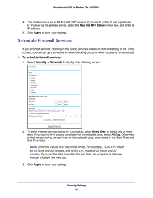 Page 40Security Settings40
Broadband ADSL2+ Modem DM111PSPv2 
4. 
The  modem  has a list of NETGEAR NTP servers. If you would prefer to use a particul\
ar 
NTP server as the primary server, select the Use this NTP Server check box, and enter its 
IP address.
5.  Click  Apply to save your settings.
Schedule Firewall Services
If you enabled services blocking in the Block Services screen or port fo\
rwarding in the Ports 
screen, you can set up a schedule for when blocking occurs or when acces\
s is not...