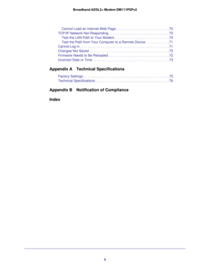 Page 55 Broadband ADSL2+ Modem DM111PSPv2
Cannot Load an Internet Web Page . . . . . . . . . . . . . . . . . . . . . . . . . . . . 70
TCP/IP Network Not Responding . . . . . . . . . . . . . . . . . . . . . . . . . . . . . . . . 70
Test the LAN Path to Your Modem . . . . . . . . . . . . . . . . . . . . . . . . . . . . . 70
Test the Path from Your Computer to a Remote Device  . . . . . . . . . . . . 71
Cannot Log in . . . . . . . . . . . . . . . . . . . . . . . . . . . . . . . . . . . . . . . . . . . . . . . 71...