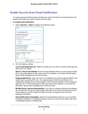 Page 41Security Settings41
 Broadband ADSL2+ Modem DM111PSPv2
Enable Security Event Email Notification
To receive logs and alerts by email, provide your email information in t\
he Email screen and 
specify which alerts you want to receive and how often. 
To enable email notification:
1. 
Select  Security >  Email to display the following screen:
2. Fill in the fields as follows:
Turn E-mail Notification On . Select this check box if you want to receive email logs and 
alerts from the modem.
Send To This E-mail...