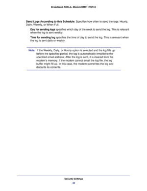 Page 42Security Settings
42 Broadband ADSL2+ Modem DM111PSPv2 
Send Logs According to this Schedule. Specifies how often to send the logs: Hourly, 
Daily, Weekly, or When Full. 
Day for sending logs specifies which day of the week to send the log. This is relevant 
when the log is sent weekly.
Time for sending log specifies the time of day to send the log. This is relevant when 
the log is sent daily or weekly.
Note:  If the Weekly, Daily, or Hourly option is selected and the log fills up 
before the specified...