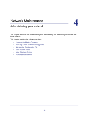 Page 4343
4
4.   Network Maintenance
Administering your network
This chapter describes the modem settings for administering and maintaining the modem and 
home network.
This chapter contains the following sections:
•     Upgrade the Modem Firmware 
•     Manually Check for Firmware Upgrades 
•     Manage the Configuration File 
•     View Modem Status 
•     View Attached Devices 
•     Run Diagnostic Utilities  