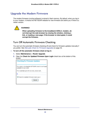 Page 44Network Maintenance44
Broadband ADSL2+ Modem DM111PSPv2 
Upgrade the Modem Firmware
The modem firmware (routing software) is stored in flash memory. By de\
fault, when you log in 
to your modem, it checks the NETGEAR website for new firmware and alerts\
 you if there is a 
newer version. 
WARNING!
When uploading firmware to the broadband ADSL2+ modem, 
do 
not interrupt the web browser by closing the window, clicking a 
link, or loading a new page. If the browser is interrupted, it could 
corrupt the...