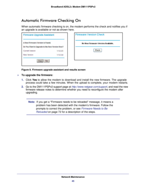 Page 45Network Maintenance45
 Broadband ADSL2+ Modem DM111PSPv2
Automatic Firmware Checking On
When automatic firmware checking is on, the modem performs the check and\
 notifies you if 
an upgrade is available or not as shown here.
Figure 9. Firmware upgrade assistant and results screen

To upgrade the firmware:
1.  Click  Yes to allow the modem to download and install the new firmware. The upgrade\
 
process could take a few minutes. When the upload is complete, your mode\
m restarts.
2.  Go to the...