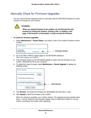 Page 46Network Maintenance46
Broadband ADSL2+ Modem DM111PSPv2 
Manually Check for Firmware Upgrades
You can use the Router Upgrade screen to manually check the NETGEAR webs\
ite for newer 
versions of firmware for your product.
WARNING!
When you upload firmware to the modem, 
do not interrupt the web 
browser by closing the window, clicking a link, or loading a new 
page. If the browser is interrupted, it could corrupt the firmware.
To check for firmware upgrades:
1.  Select  Maintenance >  Router Status, and...