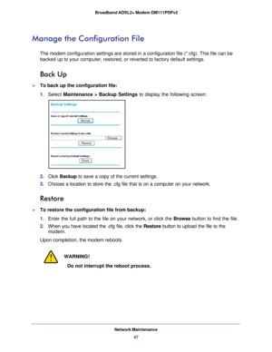 Page 47Network Maintenance47
 Broadband ADSL2+ Modem DM111PSPv2
Manage the Configuration File
The modem 
configuration settings are stored in a configuration file (*.cfg). Thi\
s file can be 
backed up to your computer, restored, or reverted to factory default set\
tings. 
Back Up
To back up the configuration file:
1.  Select  Maintenance >  Backup Settings  to display the following screen:
2. Click  Backup to save a copy of the current settings.
3.  Choose a location to store the .cfg file that is on a...