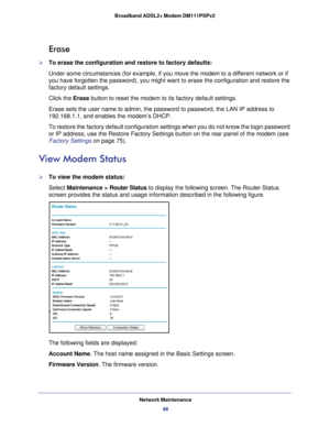 Page 48Network Maintenance48
Broadband ADSL2+ Modem DM111PSPv2 
Erase
To erase the configuration and restore to factory defaults:
Under some circumstances (for example, if you move the modem t

o a different network or if 
you have forgotten the password), you might want to erase the configura\
tion and restore the 
factory default settings.
Click the Erase button to reset the modem to its factory default settings. 
Erase sets the user name to admin, the password to password, the LAN IP \
address to...