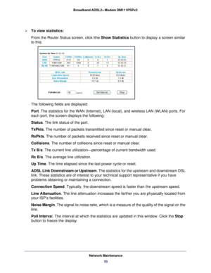 Page 50Network Maintenance50
Broadband ADSL2+ Modem DM111PSPv2 
To view statistics:
From the Router Status screen, click tthe Show Statistics button to display a screen similar 
to this:
The following fields are displayed:
Port. The statistics for the WAN (Internet), LAN (local), and wireless L\
AN (WLAN) ports. For 
each port, the screen displays the following:
Status. The link status of the port.
TxPkts. The number of packets transmitted since reset or manual clear.
RxPkts. The number of packets received...