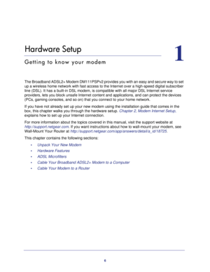 Page 66
1
1.   Hardware Setup
Getting to know your modem
The Broadband ADSL2+ Modem DM111PSPv2 provides you with an easy and secure way to set 
up a wireless home network with fast access to the Internet over a high-speed digital subscriber 
line (DSL). It has a built-in DSL modem, is compatible with all major DSL Internet service 
providers, lets you block unsafe Internet content and applications, and can protect the devices 
(PCs, gaming consoles, and so on) that you connect to your home network. 
If you...