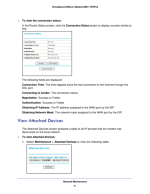 Page 51Network Maintenance51
 Broadband ADSL2+ Modem DM111PSPv2
To view the connection status:
In the Router Status screen, click the Connection Status
 button to display a screen similar to 
this:
The following fields are displayed:
Connection Time . The time elapsed since the last connection to the Internet through the\
 
DSL port.
Connecting to sender . The connection status.
Negotiation. Success or Failed.
Authentication. Success or Failed.
Obtaining IP Address . The IP address assigned to the WAN port by...