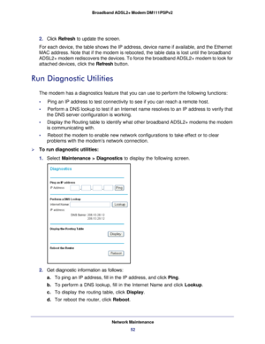 Page 52Network Maintenance52
Broadband ADSL2+ Modem DM111PSPv2 
2. 
Click  Refresh  to update the screen.
For each device, the table shows the IP address, device name if availabl\
e, and the Ethernet 
MAC address. Note that if the modem is rebooted, the table data is lost \
until the broadband 
ADSL2+ modem rediscovers the devices. To force the broadband ADSL2+ mode\
m to look for  attached devices, click the Refresh button.
Run Diagnostic Utilities
The modem has a diagnostics feature that you can use to...