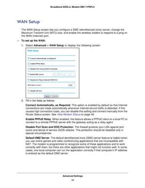 Page 54Advanced Settings54
Broadband ADSL2+ Modem DM111PSPv2 
WAN Setup
The WAN Setup screen lets you configure a DMZ (demilitarized zone) ser\
ver, change the 
Maximum Transmit Unit (MTU) size, and enable the wireless 
modem to respond to a ping on 
the WAN (Internet) port. 
To set up the WAN:
1.  Select  Advanced > WAN Setup to display the following screen:
2. Fill in the fields as follows:
Connect Automatically, as Required . This option is enabled by default so that Internet 
connections are made...