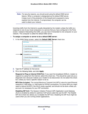 Page 55Advanced Settings55
 Broadband ADSL2+ Modem DM111PSPv2
Note:  
For security reasons, you should avoid using the default DMZ server 
feature. When a computer is designated as the default DMZ server, 
it loses much of the protection of the firewall and is exposed to many 
exploits from the Internet. If compromised, the computer can be 
used to attack your network.
Incoming traffic from the Internet is usually discarded by the modem unl\
ess the traffic is a 
response to one of your local computers or a...