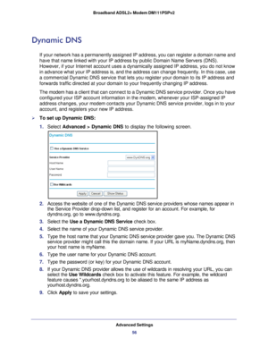 Page 56Advanced Settings56
Broadband ADSL2+ Modem DM111PSPv2 
Dynamic DNS
If your network has a permanently assigned IP address, you can register \
a domain name and 
have that name linked with your IP address by public Domain Name Servers\
 (DNS). 
However, if your Internet account uses a dynamically assigned IP address\
, you do not know 
in advance what your IP address is, and the address can change frequentl\
y. In this case, use 
a commercial Dynamic DNS service that lets you register your domain to i\
ts...