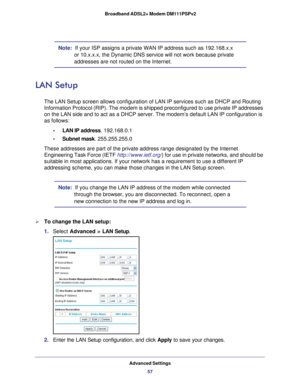 Page 57Advanced Settings57
 Broadband ADSL2+ Modem DM111PSPv2
Note:  
If your ISP assigns a private WAN IP address such as 192.168.x.x 
or 10.x.x.x, the Dynamic DNS service will not work because private 
addresses are not routed on the Internet.
LAN Setup
The LAN Setup screen allows configuration of LAN IP services such as DHC\
P and Routing 
Information Protocol (RIP). The modem is shipped preconfigured to use \
private IP addresses 
on the LAN side and to act as a DHCP server. The modem’s default LAN \
IP...