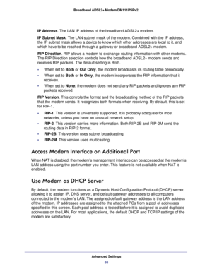Page 58Advanced Settings
58 Broadband ADSL2+ Modem DM111PSPv2 
IP Address. The LAN IP address of the broadband ADSL2+ modem.
IP Subnet Mask. The LAN subnet mask of the modem. Combined with the IP address, 
the IP subnet mask allows a device to know which other addresses are local to it, and 
which have to be reached through a gateway or broadband ADSL2+ modem.
RIP Direction. RIP allows a modem to exchange routing information with other modems. 
The RIP Direction selection controls how the broadband ADSL2+ modem...