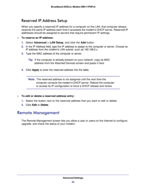 Page 59Advanced Settings
59  Broadband ADSL2+ Modem DM111PSPv2
Reserved IP Address Setup
When you specify a reserved IP address for a computer on the LAN, that computer always 
receives the same IP address each time it accesses the modem’s DHCP server. Reserved IP 
addresses should be assigned to servers that require permanent IP settings. 
To reserve an IP address: 
1. Select Advanced > LAN Setup, and click the Add button. 
2. In the IP Address field, type the IP address to assign to the computer or server....