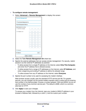 Page 60Advanced Settings60
Broadband ADSL2+ Modem DM111PSPv2 
To configure remote management:
1. 
Select  Advanced > Remote Management to display this screen:
2. Select the  Turn Remote Management On  check box.
3.  Specify the external addresses that can access remote management. For se\
curity, restrict 
access to as few external IP addresses as practical:
•      To allow access from a single IP address on the Internet, select  Only This Computer, 
and enter the IP address that is allowed access. 
•      To...