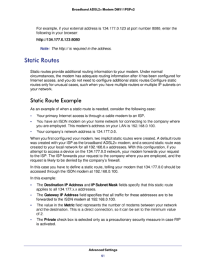 Page 61Advanced Settings
61  Broadband ADSL2+ Modem DM111PSPv2
For example, if your external address is 134.177.0.123 at port number 8080, enter the 
following in your browser:
http://134.177.0.123:8080
Note: The http:// is required in the address.
Static Routes
Static routes provide additional routing information to your modem. Under normal 
circumstances, the modem has adequate routing information after it has been configured for 
Internet access, and you do not need to configure additional static...