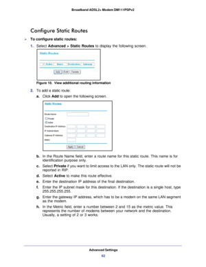 Page 62Advanced Settings62
Broadband ADSL2+ Modem DM111PSPv2 
Configure Static Routes
To configure static routes:
1. 
Select  Advanced > Static Routes to display the following screen.
Figure 10.  View additional routing information
2. To add a static route:
a. Click Add to open the following screen.
b. In the Route Name field, enter a route name for this static route. This \
name is for 
identification purpose only. 
c.  Select  Private  if you want to limit access to the LAN only. The static route will not \...