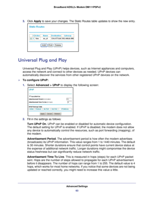 Page 63Advanced Settings63
 Broadband ADSL2+ Modem DM111PSPv2
3. 
Click  Apply to save your changes. The Static Routes table updates to show the new e\
ntry.
Universal Plug and Play
Universal Plug and Play (UPnP) helps devices, such as Internet applian\
ces and computers, 
access the network and connect to other devices as needed. UPnP devices \
can 
automatically discover the services from other registered UPnP devices o\
n the network.
To configure UPnP:
1. Select  Advanced >  UPnP to display the following...