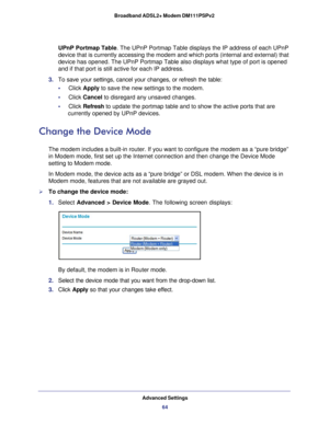Page 64Advanced Settings64
Broadband ADSL2+ Modem DM111PSPv2 
UPnP Portmap Table
. The UPnP Portmap Table displays the IP address of each UPnP 
device that is currently accessing the modem and which ports (internal \
and external) that 
device has opened. The UPnP Portmap Table also displays what type of por\
t is opened 
and if that port is still active for each IP address. 
3.  To save your settings, cancel your changes, or refresh the table:
•     Click Apply to save the new settings to the modem. 
•...