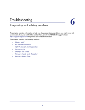 Page 6565
6
6.   Troubleshooting
Diagnosing and solving problems
This chapter provides information to help you diagnose and solve problems you might have with 
your modem. If you do not find the solution here, check the NETGEAR support site at 
http://support.netgear.com for product and contact information.
This chapter contains the following sections:
•     Modem Is Off 
•     No Internet Connection 
•     TCP/IP Network Not Responding 
•     Cannot Log in 
•     Changes Not Saved 
•     Firmware Needs to Be...