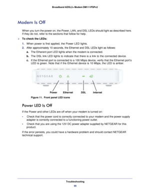 Page 66Troubleshooting66
Broadband ADSL2+ Modem DM111PSPv2 
Modem Is Off
When you turn the power on, the Power, LAN, and DSL LEDs should light as\
 described here. 
If they do not, refer to the sections that follow for help.
To check the LEDs:
1. 
When power is first applied, the Power LED lights.
2.  After approximately 10 seconds, the Ethernet and DSL LEDs light as follo\
ws:
a. The Etherent port LED lights when the modem is connected.
b.  The DSL link LED lights to indicate that there is a link to the...