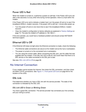 Page 67Troubleshooting
67  Broadband ADSL2+ Modem DM111PSPv2
Power LED Is Red
When the modem is turned on, it performs a power-on self-test. If the Power LED turns red 
after a few seconds or at any other time during normal operation, there is a fault within the 
modem. 
If the Power LED turns red to indicate a modem fault, turn the power off and on to see if the 
broadband ADSL2+ modem recovers. If the power LED is still red 1 minute after power-up:
•     Turn the power off and on one more time to see if the...