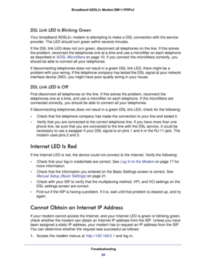 Page 68Troubleshooting
68 Broadband ADSL2+ Modem DM111PSPv2 
DSL Link LED Is Blinking Green
Your broadband ADSL2+ modem is attempting to make a DSL connection with the service 
provider. The LED should turn green within several minutes. 
If the DSL link LED does not turn green, disconnect all telephones on the line. If this solves 
the problem, reconnect the telephones one at a time and use a microfilter on each telephone 
as described in 
ADSL Microfilters on page 10. If you connect the microfilters correctly,...