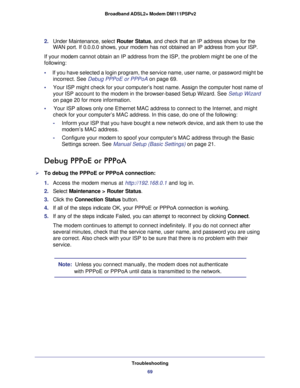 Page 69Troubleshooting
69  Broadband ADSL2+ Modem DM111PSPv2
2. Under Maintenance, select Router Status, and check that an IP address shows for the 
WAN port. If 0.0.0.0 shows, your modem has not obtained an IP address from your ISP.
If your modem cannot obtain an IP address from the ISP, the problem might be one of the 
following:
•     If you have selected a login program, the service name, user name, or password might be 
incorrect. See 
Debug PPPoE or PPPoA on page 69.
•     Your ISP might check for your...