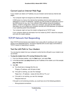 Page 70Troubleshooting
70 Broadband ADSL2+ Modem DM111PSPv2 
Cannot Load an Internet Web Page
If your modem can obtain an IP address, but your browser cannot load any Internet web 
pages:
•     Your computer might not recognize any DNS server addresses. 
A DNS server is a host on the Internet that translates Internet names (such as www 
addresses) to numeric IP
 addresses. Typically your ISP provides the addresses of one or 
two DNS servers for your use. If you entered a DNS address during the broadband 
ADSL2+...