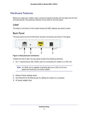 Page 8Hardware Setup8
Broadband ADSL2+ Modem DM111PSPv2 
Hardware Features
Before you cable your modem, take a moment to become familiar with the l\
abel and the front 
and back panels. Pay particular attention to the LEDs on the front panel\
.
Label
The label on the bottom of the modem shows the MAC address and serial nu\
mber.
Back Panel
The back panel has the On/Off button and port connections as shown in th\
e figure.
12
4
3
Figure 2. Back panel port connections
Viewed from left to right, the rear panel...