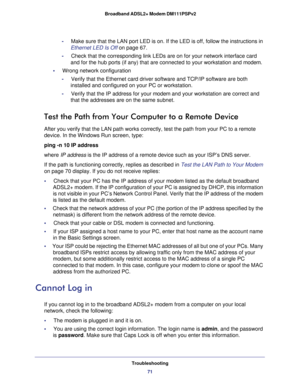 Page 71Troubleshooting
71  Broadband ADSL2+ Modem DM111PSPv2
-     Make sure that the LAN port LED is on. If the LED is off, follow the instructions in 
Ethernet LED Is Off on page 67.
-     Check that the corresponding link LEDs are on for your network interface card 
and for the hub ports (if any) that are connected to your workstation and modem.
•     Wrong network configuration
-     Verify that the Ethernet card driver software and TCP/IP software are both 
installed and configured on your PC or...