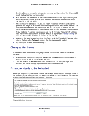 Page 72Troubleshooting72
Broadband ADSL2+ Modem DM111PSPv2 
•     
Check the Ethernet connection between the computer and the  modem. The Ethernet LED 
should light up to show your connection.
•     Your computer’s IP address is on the same subnet as the  modem.
  If you are using the 
recommended addressing scheme, your computer’s address should be in t\
he range 
192.168.0.2 to 192.168.0.254.
•     If the computer IP address is 169.254.x.x, recent versions of Windows an\
d Mac OS  generate and assign an IP...