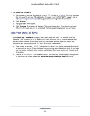 Page 73Troubleshooting
73  Broadband ADSL2+ Modem DM111PSPv2
To reload the firmware:
1. If you already have the firmware file on your PC, go directly to step 2. If you do not have 
the firmware file on your PC, obtain the firmware from the NETGEAR support site at 
http://www.netgear.com/support through another working Internet connection.
2. Click Browse.
3. Navigate to the firmware file. 
4. Click Upgrade. A progress bar displays. The reload takes about 5 minutes to complete. 
When the firmware recovery is...