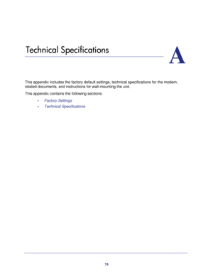 Page 7474
A
A.   Technical Specifications
This appendix includes the factory default settings, technical specifications for the modem, 
related documents, and instructions for wall-mounting the unit.
This appendix contains the following sections:
•     Factory Settings 
•     Technical Specifications  