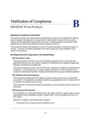 Page 7777
B
B.   Notification of Compliance
NETGEAR Wired Products
Regulatory Compliance Information
This section includes user requirements for operating this product in accordance with National 
laws for usage of radio spectrum and operation of radio devices. Failure of the end-user to 
comply with the applicable requirements may result in unlawful operation and adverse action 
against the end-user by the applicable National regulatory authority.
This products firmware limits operation to only the channels...