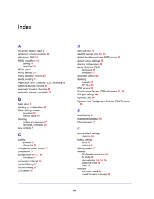 Page 8080
Index
A
AC power adapter input 8
accessing remote computer 29
addresses, DNS 23
ADSL microfilters 10
cabling 11
described 10
ADSL port 8
ADSL settings 24
ADSL statistics, viewing 50
alerts, emailing 41
Application Level Gateway (ALG), disabling 55
attached devices, viewing 51
automatic firmware checking 44
automatic Internet connection 20
B
back panel 8
backing up configuration 47
Basic Settings screen
described 22
manual setup 21
blocking
content and services 27
keywords, examples 28
box contents 7...