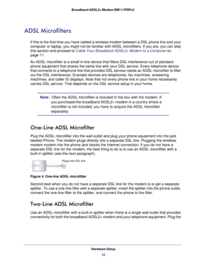Page 10Hardware Setup10
Broadband ADSL2+ Modem DM111PSPv2 
ADSL Microfilters
If this is the first time you have cabled a wireless modem between a DSL\
 phone line and your 
computer or laptop, you might not be familiar with ADSL microfilters. If\
 you are, you can skip 
this section and proceed to Cable Your Broadband ADSL2+ Modem to a Computer on 
page  
11.
An ADSL microfilter is a small in-line device that filters DSL interfere\
nce out of standard  phone equipment that shares the same line with your DSL...