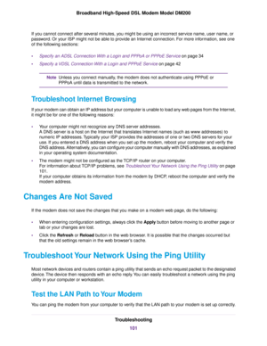 Page 101If you cannot connect after several minutes, you might be using an incorrect service name, user name, or
password. Or your ISP might not be able to provide an Internet connection. For more information, see one
of the following sections:
•
Specify an ADSL Connection With a Login and PPPoA or PPPoE Service on page 34
• Specify a 
VDSL Connection With a Login and PPPoE Service
 on page 42 Unless you connect manually, the 
modem does not authenticate using PPPoE or
PPPoA until data is transmitted to the...