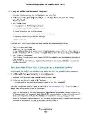 Page 102To ping the modem from a Windows computer:
1.
From the Windows taskbar, click the Start
 button and select Run.
2. In the field provided, enter 
ping followed by the IP address of the modem, as in this example:
ping 192.168.5.1
3. Click the 
OK button.
A message such as the following one displays:
Pinging  with 32 bytes of data
If the path is working, you see this message:
Reply from < IP address >: bytes=32 time=NN ms TTL=xxx
If the path is not working, you see this message:
Request timed out
If the...