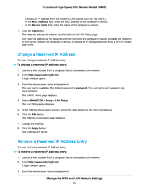 Page 61Choose an IP address from the modem’s LAN subnet, such as 192.168.5.x.
In the MAC Address field, enter the MAC address of the computer or device.
• In the Device Name
 field, enter the name of the computer or device.
7. Click the 
Add button.
The reser
ved address is entered into the table on the LAN Setup page.
The reserved address is not assigned until the next time the computer or device contacts the modem’s
DHCP server. Reboot the computer or device, or access its IP configuration and force a DHCP...