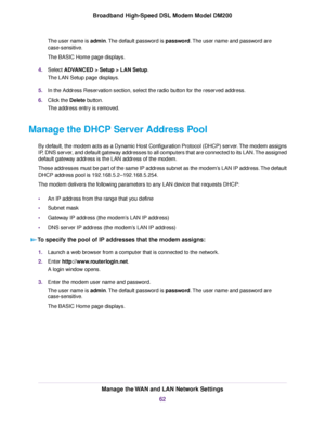 Page 62The user name is admin. The default password is password. The user name and password are
case-sensitive.
The BASIC Home page displays.
4. Select 
ADVANCED > Setup > LAN Setup.
The LAN Setup page displays.
5. In the Address Reservation section, select the radio button for the reserved address.
6. Click the 
Delete button.
The address entr y is removed.
Manage the DHCP Server Address Pool By default, the modem acts as a Dynamic Host Configuration Protocol (DHCP) server. The modem assigns
IP

, DNS server,...