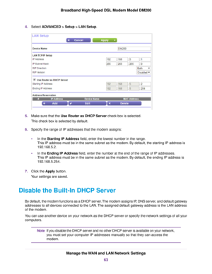 Page 634.
Select ADVANCED > Setup > LAN Setup. 5.
Make sure that the Use Router as DHCP Server check box is selected.
This chec

k box is selected by default.
6. Specify the range of IP addresses that the modem assigns:
• In the Starting IP Address field, enter the lowest number in the range.
This IP address m

ust be in the same subnet as the modem
. By default, the starting IP address is
192.168.5.2.
• In the 
Ending IP Address field, enter the number at the end of the range of IP addresses.
This IP address...