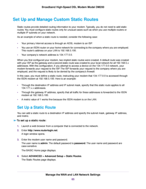 Page 65Set Up and Manage Custom Static Routes
Static routes provide detailed routing information to your modem. Typically, you do not need to add static
routes
. You must configure static routes only for unusual cases such as when you use multiple routers or
multiple IP subnets on your network.
As an example of when a static route is needed, consider the following case:
• Your primary Internet access is through an ADSL modem to an ISP.
• You use an ISDN router on your home network for connecting to the company...