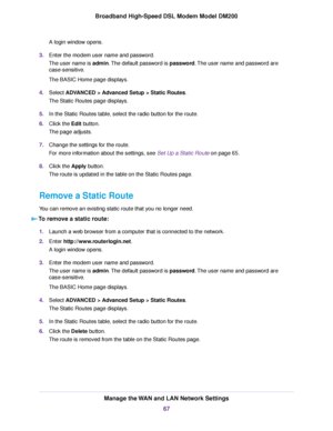 Page 67A login window opens.
3. Enter the modem user name and password.
The user name is 
admin. The default password is password. The user name and password are
case-sensitive.
The BASIC Home page displays.
4. Select 
ADVANCED > Advanced Setup > Static Routes.
The Static Routes page displa
ys.
5. In the Static Routes table, select the radio button for the route.
6. Click the Edit button.
The page adjusts
 .
7. Change the settings for the route.
For more information about the settings, see Set Up a Static Route...