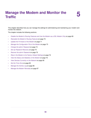 Page 685
Manage the Modem and Monitor the
Traffic
This chapter describes how you can manage the settings for administering and maintaining your modem and
monitor the netw
ork.
The chapter includes the following sections:
• Disable the Modem’s Routing Features and Use the Modem as a DSL Modem Only
 on page 69
• Reenab
le the Modem’s Routing Features
 on page 70
• Update the Firmware of the Modem on page 71
• Manage the Configur

ation File of the Modem
 on page 73
• Change the admin P
assword
 on page 74
• Set...